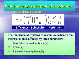 Fundamental equation of resolution
• The fundamental equation of resolution indicates that
the resolution is affected by three parameters
1. Selectivity (separation) factor (α)
2. Efficiency
3. Retention (capacity factor, k)
Efficiency Selectivity Retention
Factors affecting resolution
 