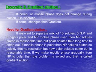 Isocratic & Gradient elution :
If comp. of mobile phase does not change during
elution, it is isocratic.
If comp. changes then Gradient.
Need for Gradient elution :
If we want to separate mix. of 10 solutes, 5 N.P. and
5 highly polar and NP mobile phase used then NP solutes
eluted in reasonable time but polar solutes take long time to
come out. If mobile phase is polar then NP solutes eluted so
quickly that no resolution but now polar solutes come out in
reasonable time. If we make mobile phase gradually from
NP to polar then the problem is solved and that is called
gradient elution.
 