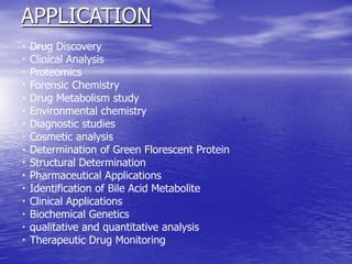 APPLICATION
Drug Discovery
Clinical Analysis
Proteomics
Forensic Chemistry
Drug Metabolism study
Environmental chemistry
Diagnostic studies
Cosmetic analysis
Determination of Green Florescent Protein
Structural Determination
Pharmaceutical Applications
Identification of Bile Acid Metabolite
Clinical Applications
Biochemical Genetics
qualitative and quantitative analysis
Therapeutic Drug Monitoring
 