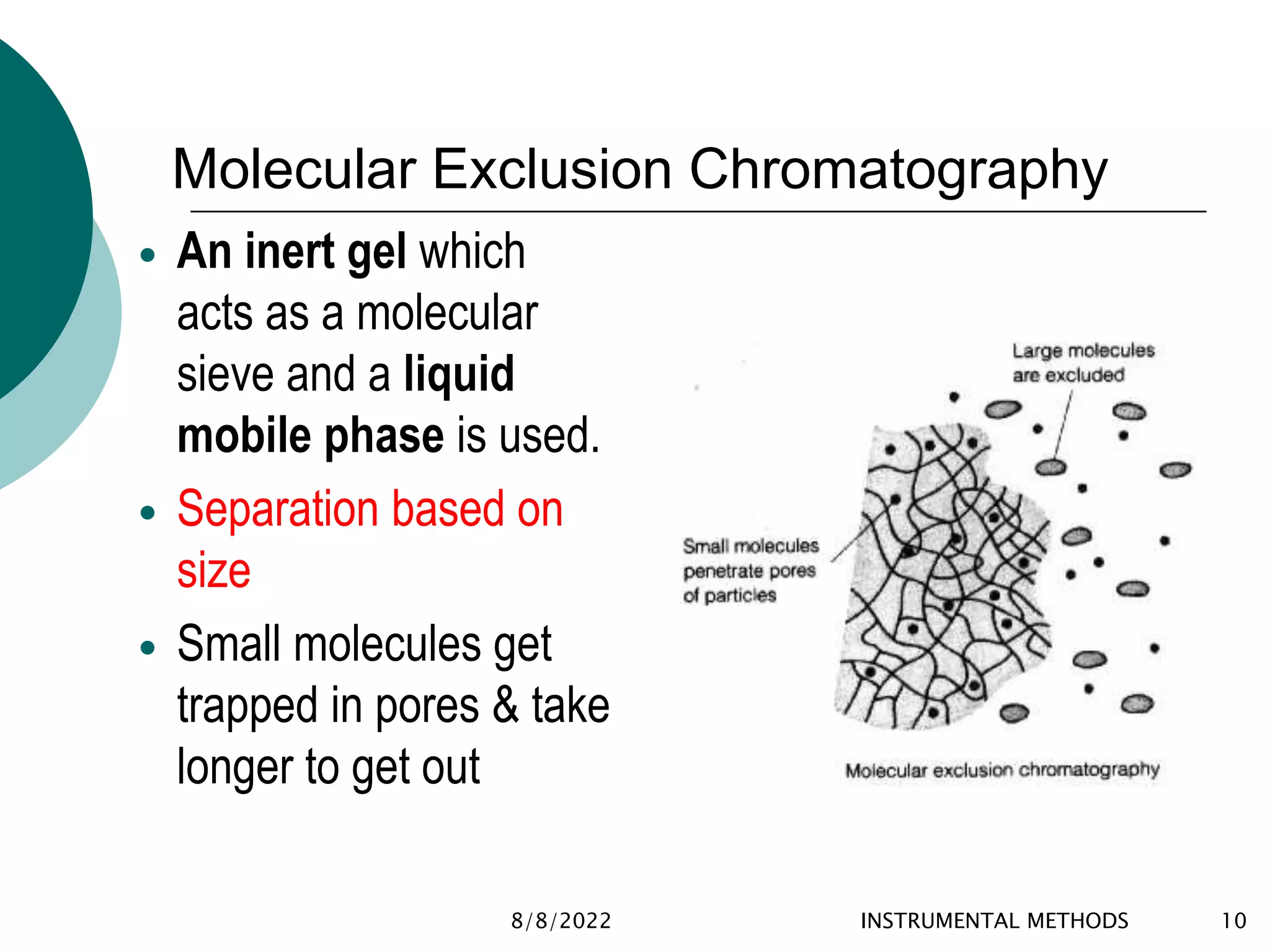 Molecular Exclusion Chromatography
 An inert gel which
acts as a molecular
sieve and a liquid
mobile phase is used.
 Separation based on
size
 Small molecules get
trapped in pores & take
longer to get out
8/8/2022 INSTRUMENTAL METHODS 10
 