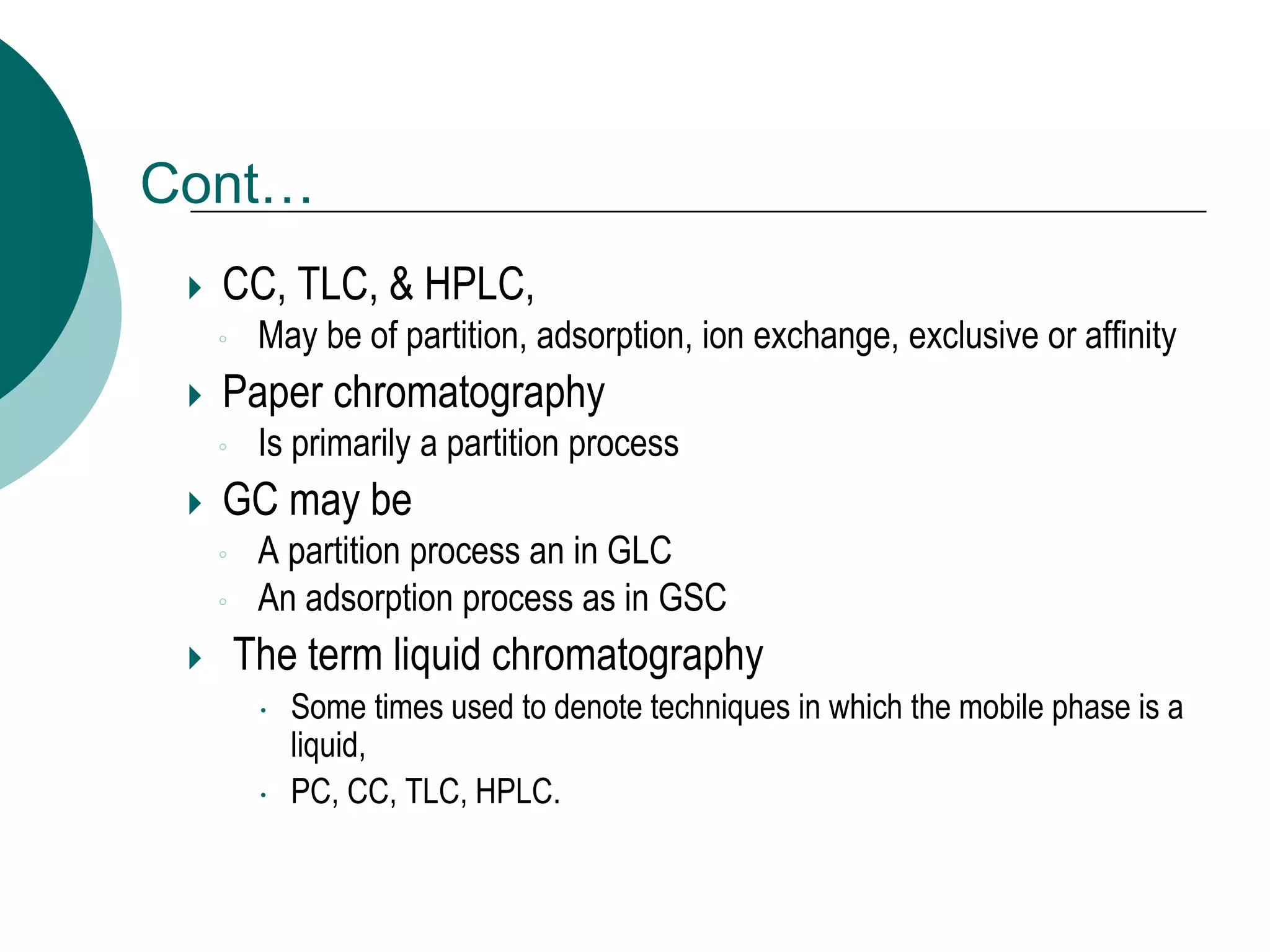 Cont…
 CC, TLC, & HPLC,
◦ May be of partition, adsorption, ion exchange, exclusive or affinity
 Paper chromatography
◦ Is primarily a partition process
 GC may be
◦ A partition process an in GLC
◦ An adsorption process as in GSC
 The term liquid chromatography
 Some times used to denote techniques in which the mobile phase is a
liquid,
 PC, CC, TLC, HPLC.
 
