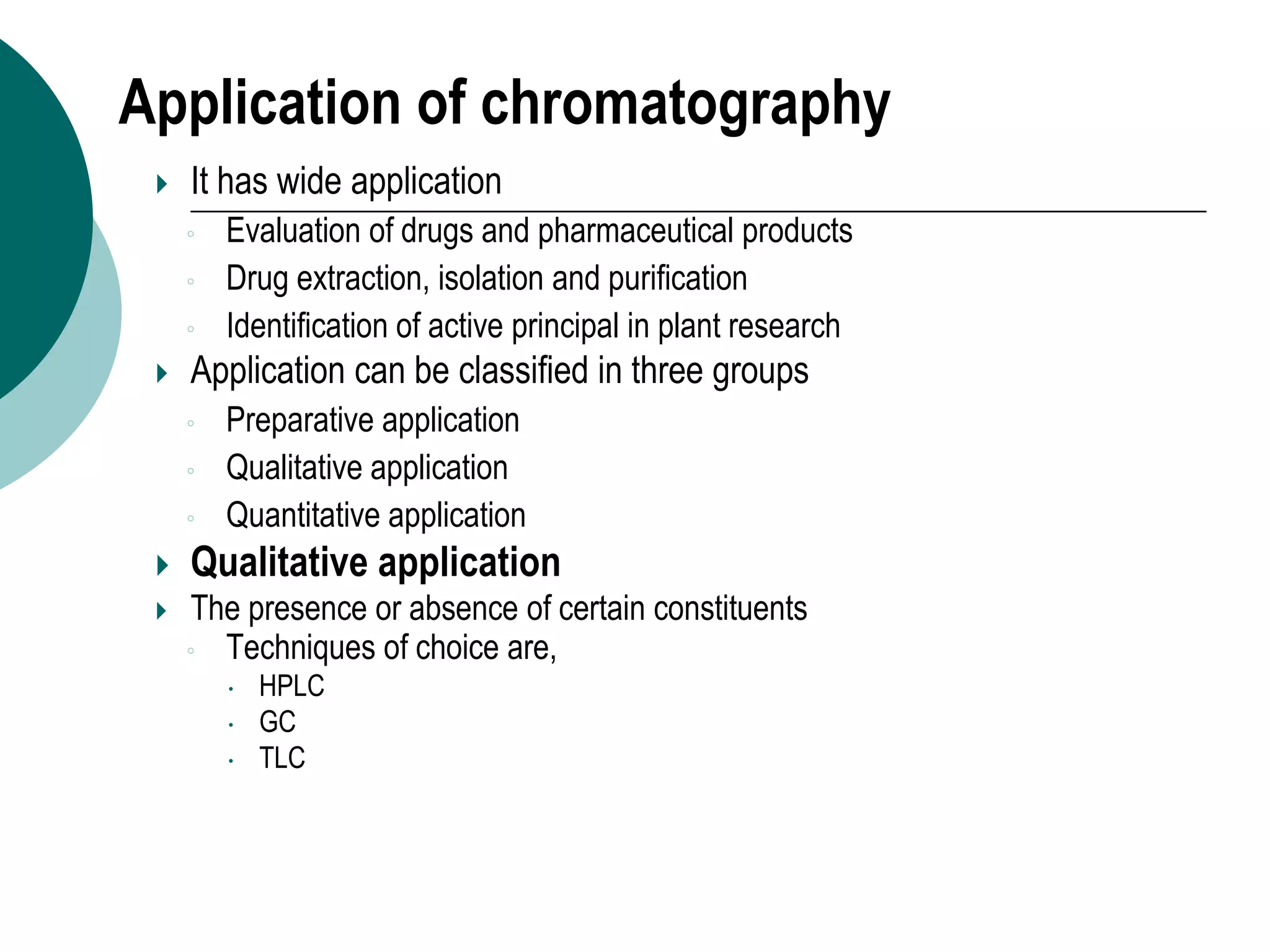 Application of chromatography
 It has wide application
◦ Evaluation of drugs and pharmaceutical products
◦ Drug extraction, isolation and purification
◦ Identification of active principal in plant research
 Application can be classified in three groups
◦ Preparative application
◦ Qualitative application
◦ Quantitative application
 Qualitative application
 The presence or absence of certain constituents
◦ Techniques of choice are,
 HPLC
 GC
 TLC
 