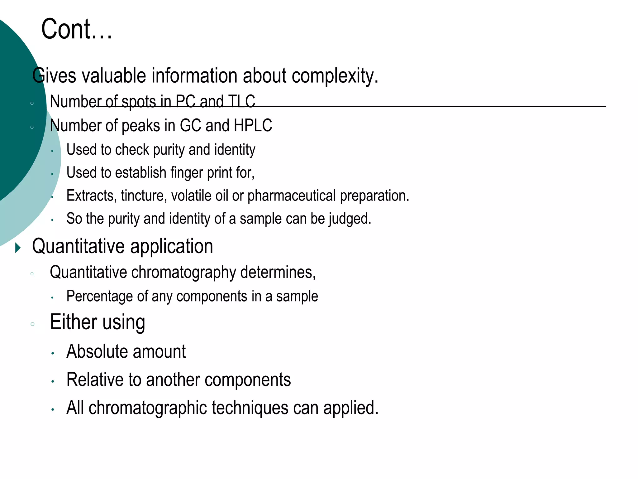 Cont…
 Gives valuable information about complexity.
◦ Number of spots in PC and TLC
◦ Number of peaks in GC and HPLC
 Used to check purity and identity
 Used to establish finger print for,
 Extracts, tincture, volatile oil or pharmaceutical preparation.
 So the purity and identity of a sample can be judged.
 Quantitative application
◦ Quantitative chromatography determines,
 Percentage of any components in a sample
◦ Either using
 Absolute amount
 Relative to another components
 All chromatographic techniques can applied.
 