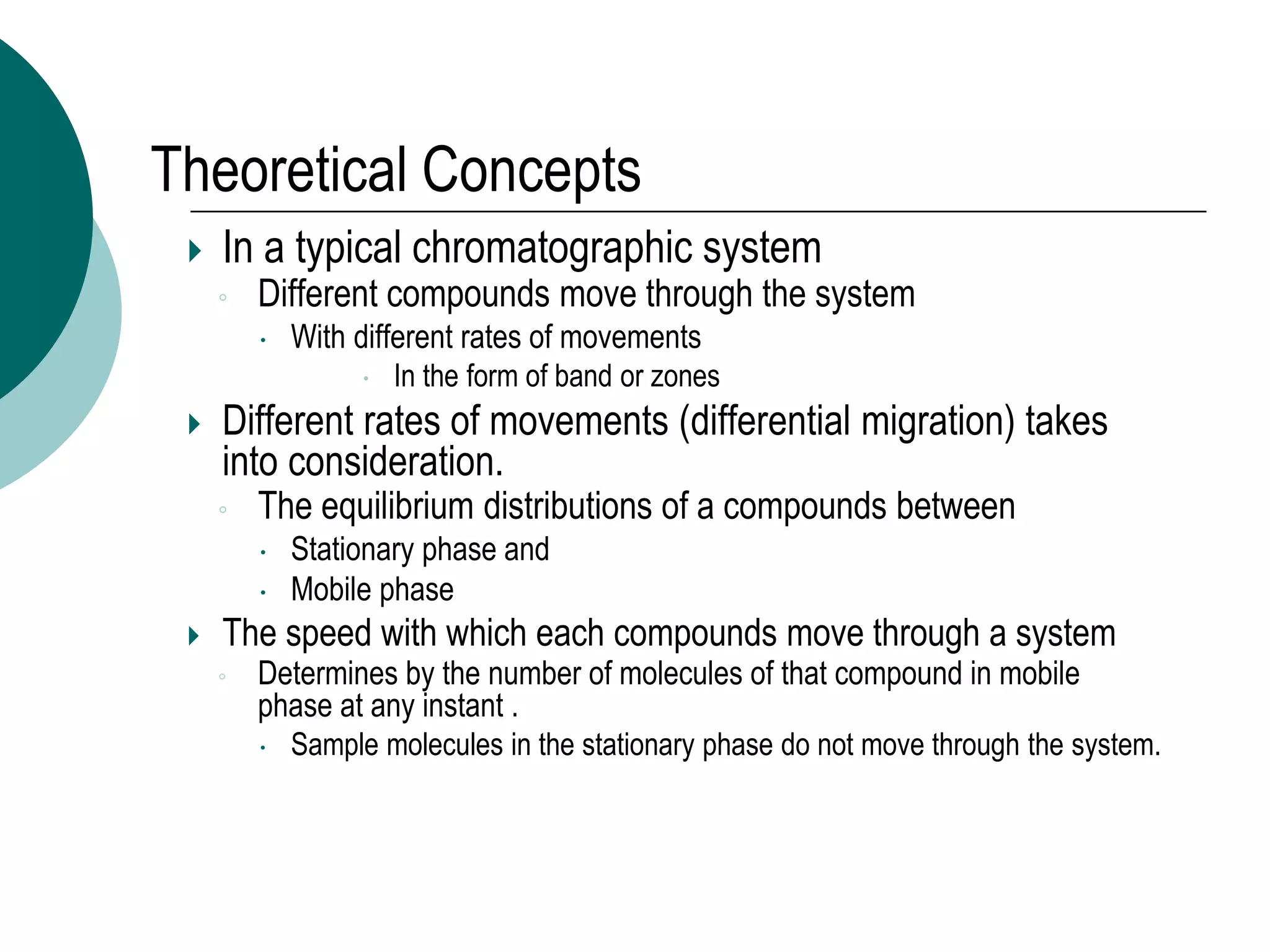 Theoretical Concepts
 In a typical chromatographic system
◦ Different compounds move through the system
 With different rates of movements
 In the form of band or zones
 Different rates of movements (differential migration) takes
into consideration.
◦ The equilibrium distributions of a compounds between
 Stationary phase and
 Mobile phase
 The speed with which each compounds move through a system
◦ Determines by the number of molecules of that compound in mobile
phase at any instant .
 Sample molecules in the stationary phase do not move through the system.
 