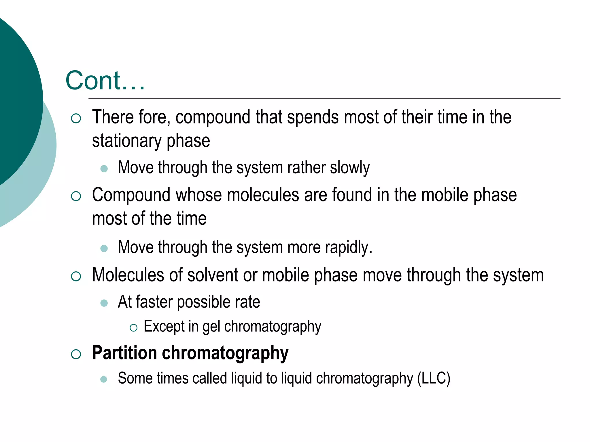 Cont…
 There fore, compound that spends most of their time in the
stationary phase
 Move through the system rather slowly
 Compound whose molecules are found in the mobile phase
most of the time
 Move through the system more rapidly.
 Molecules of solvent or mobile phase move through the system
 At faster possible rate
 Except in gel chromatography
 Partition chromatography
 Some times called liquid to liquid chromatography (LLC)
 