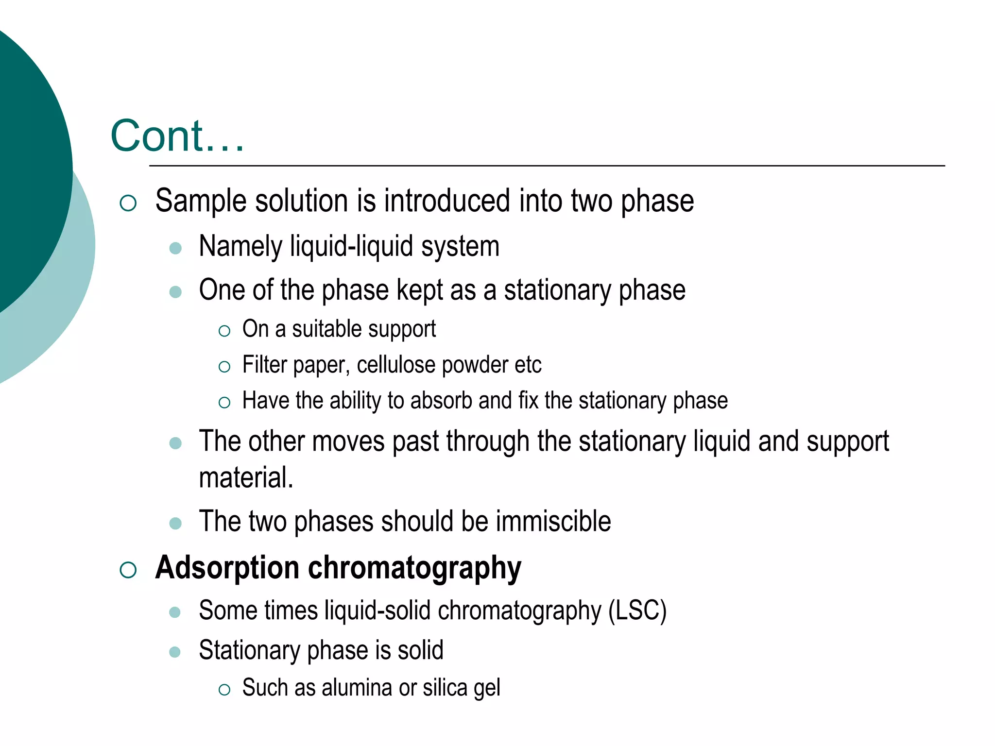 Cont…
 Sample solution is introduced into two phase
 Namely liquid-liquid system
 One of the phase kept as a stationary phase
 On a suitable support
 Filter paper, cellulose powder etc
 Have the ability to absorb and fix the stationary phase
 The other moves past through the stationary liquid and support
material.
 The two phases should be immiscible
 Adsorption chromatography
 Some times liquid-solid chromatography (LSC)
 Stationary phase is solid
 Such as alumina or silica gel
 