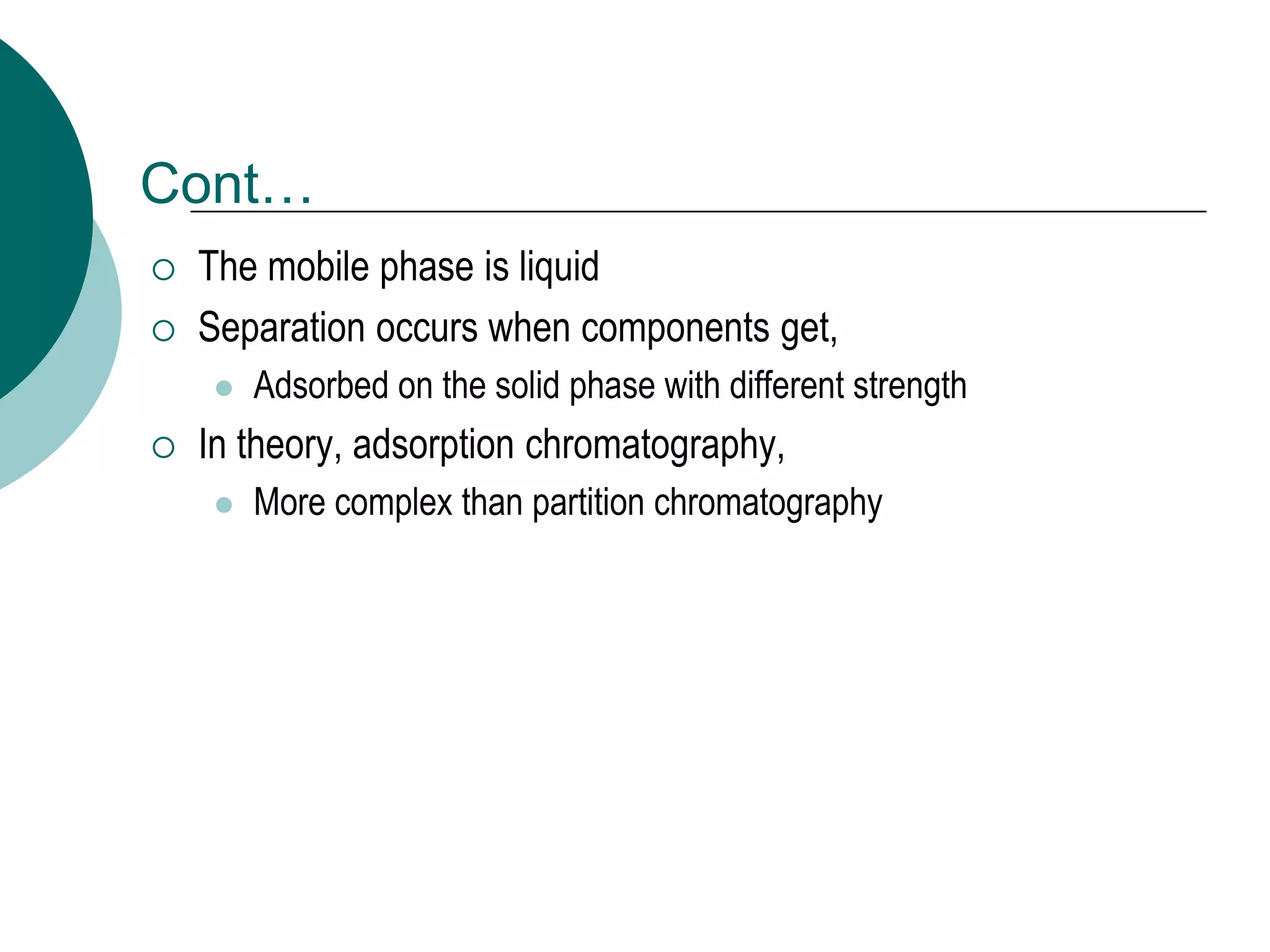 Cont…
 The mobile phase is liquid
 Separation occurs when components get,
 Adsorbed on the solid phase with different strength
 In theory, adsorption chromatography,
 More complex than partition chromatography
 