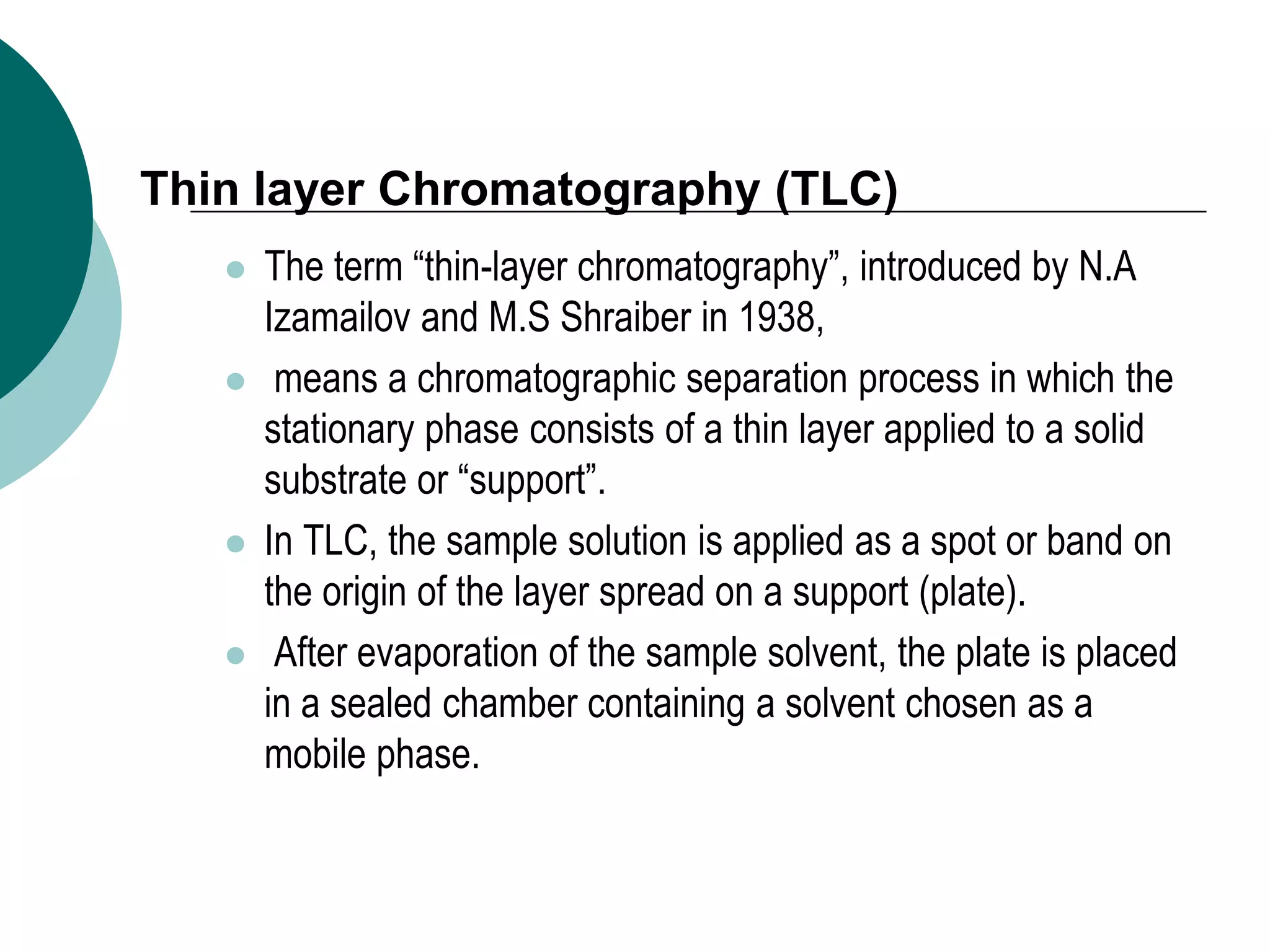 Thin layer Chromatography (TLC)
 The term “thin-layer chromatography”, introduced by N.A
Izamailov and M.S Shraiber in 1938,
 means a chromatographic separation process in which the
stationary phase consists of a thin layer applied to a solid
substrate or “support”.
 In TLC, the sample solution is applied as a spot or band on
the origin of the layer spread on a support (plate).
 After evaporation of the sample solvent, the plate is placed
in a sealed chamber containing a solvent chosen as a
mobile phase.
 