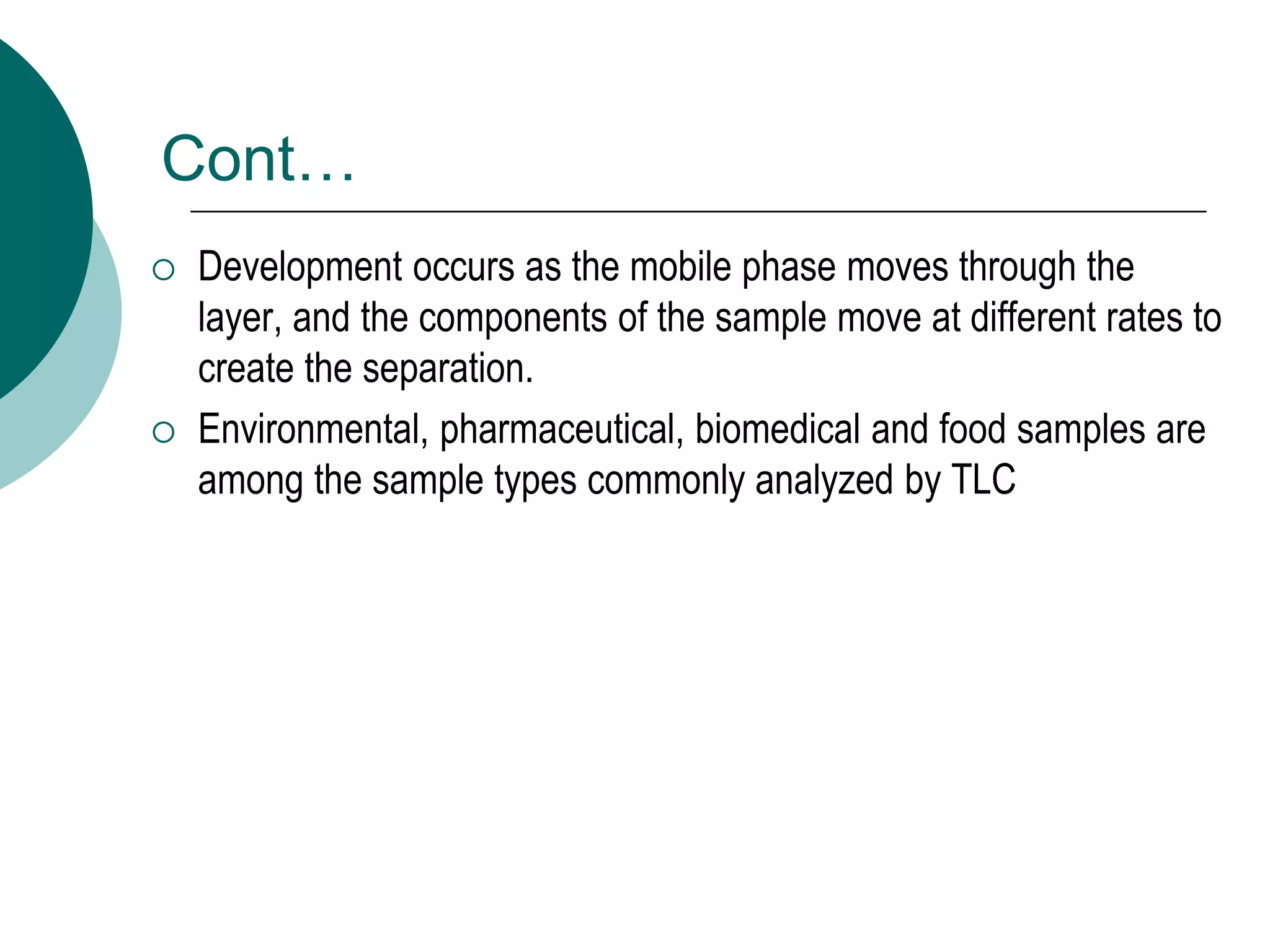 Cont…
 Development occurs as the mobile phase moves through the
layer, and the components of the sample move at different rates to
create the separation.
 Environmental, pharmaceutical, biomedical and food samples are
among the sample types commonly analyzed by TLC
 