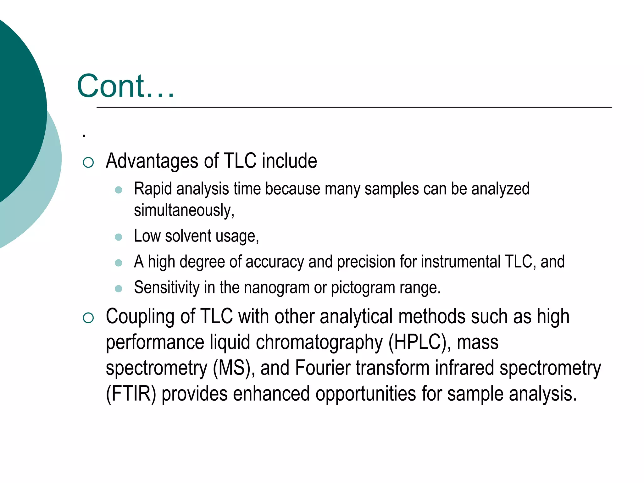Cont…
.
 Advantages of TLC include
 Rapid analysis time because many samples can be analyzed
simultaneously,
 Low solvent usage,
 A high degree of accuracy and precision for instrumental TLC, and
 Sensitivity in the nanogram or pictogram range.
 Coupling of TLC with other analytical methods such as high
performance liquid chromatography (HPLC), mass
spectrometry (MS), and Fourier transform infrared spectrometry
(FTIR) provides enhanced opportunities for sample analysis.
 