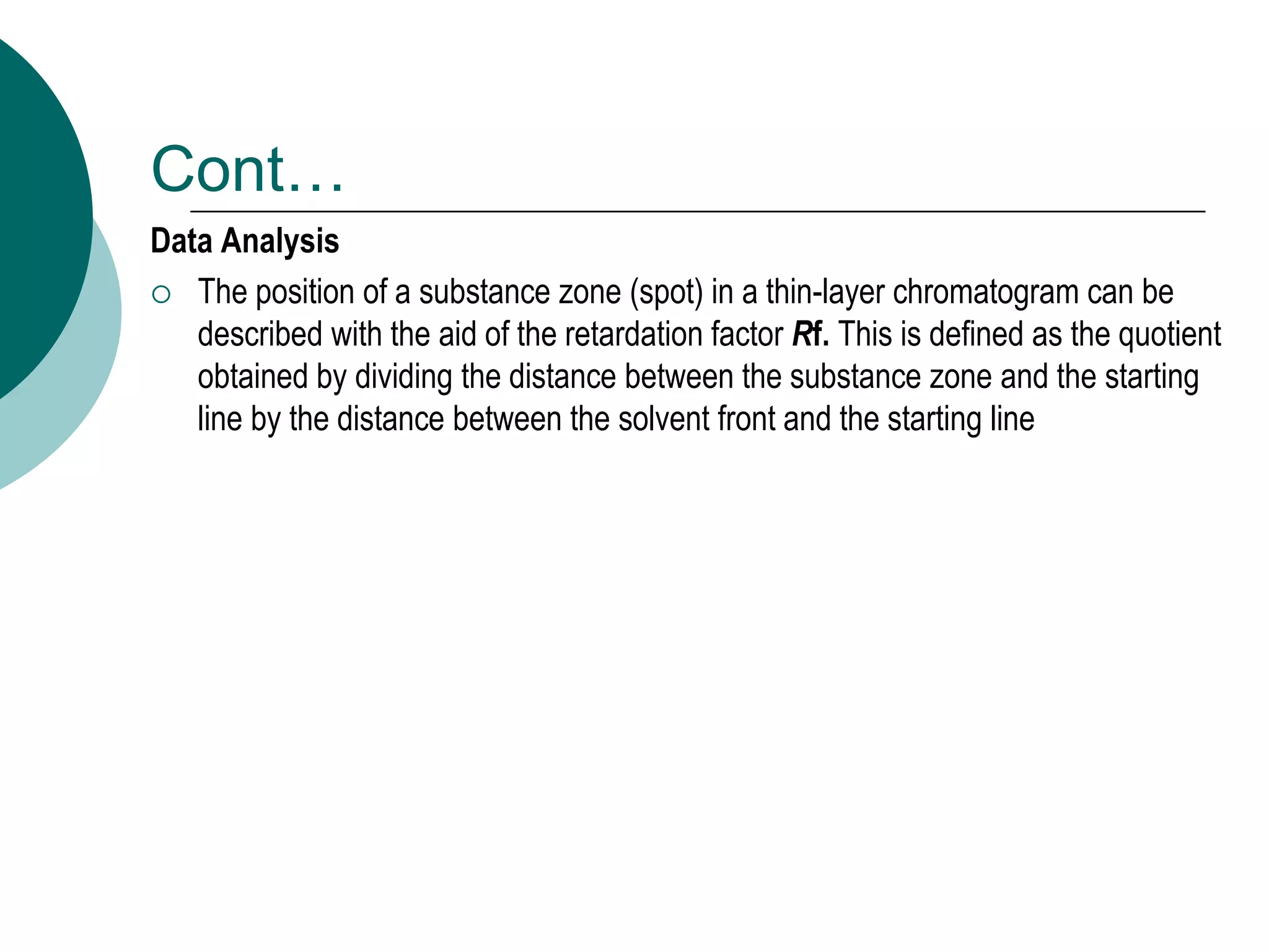 Cont…
Data Analysis
 The position of a substance zone (spot) in a thin-layer chromatogram can be
described with the aid of the retardation factor Rf. This is defined as the quotient
obtained by dividing the distance between the substance zone and the starting
line by the distance between the solvent front and the starting line
 