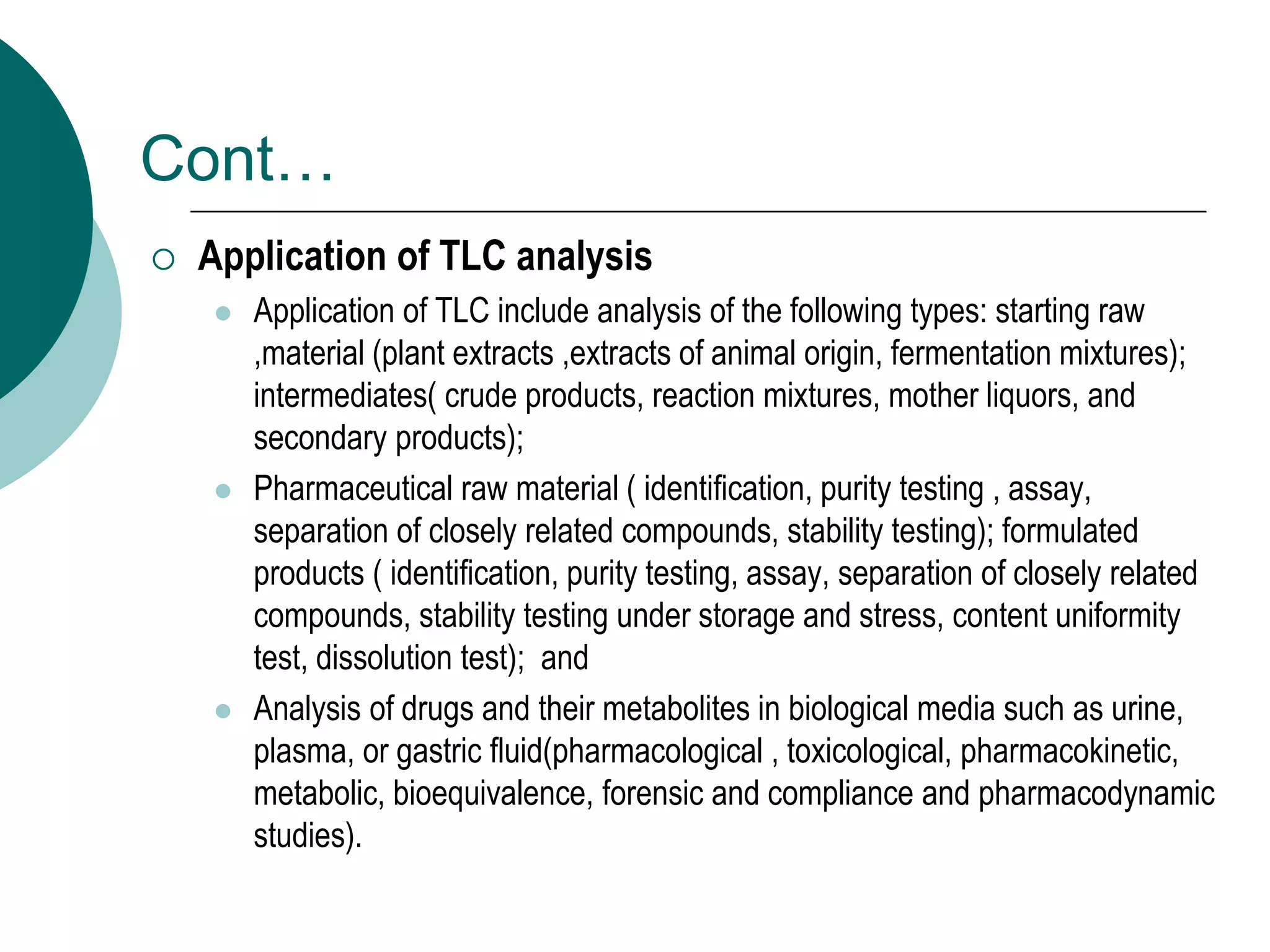 Cont…
 Application of TLC analysis
 Application of TLC include analysis of the following types: starting raw
,material (plant extracts ,extracts of animal origin, fermentation mixtures);
intermediates( crude products, reaction mixtures, mother liquors, and
secondary products);
 Pharmaceutical raw material ( identification, purity testing , assay,
separation of closely related compounds, stability testing); formulated
products ( identification, purity testing, assay, separation of closely related
compounds, stability testing under storage and stress, content uniformity
test, dissolution test); and
 Analysis of drugs and their metabolites in biological media such as urine,
plasma, or gastric fluid(pharmacological , toxicological, pharmacokinetic,
metabolic, bioequivalence, forensic and compliance and pharmacodynamic
studies).
 
