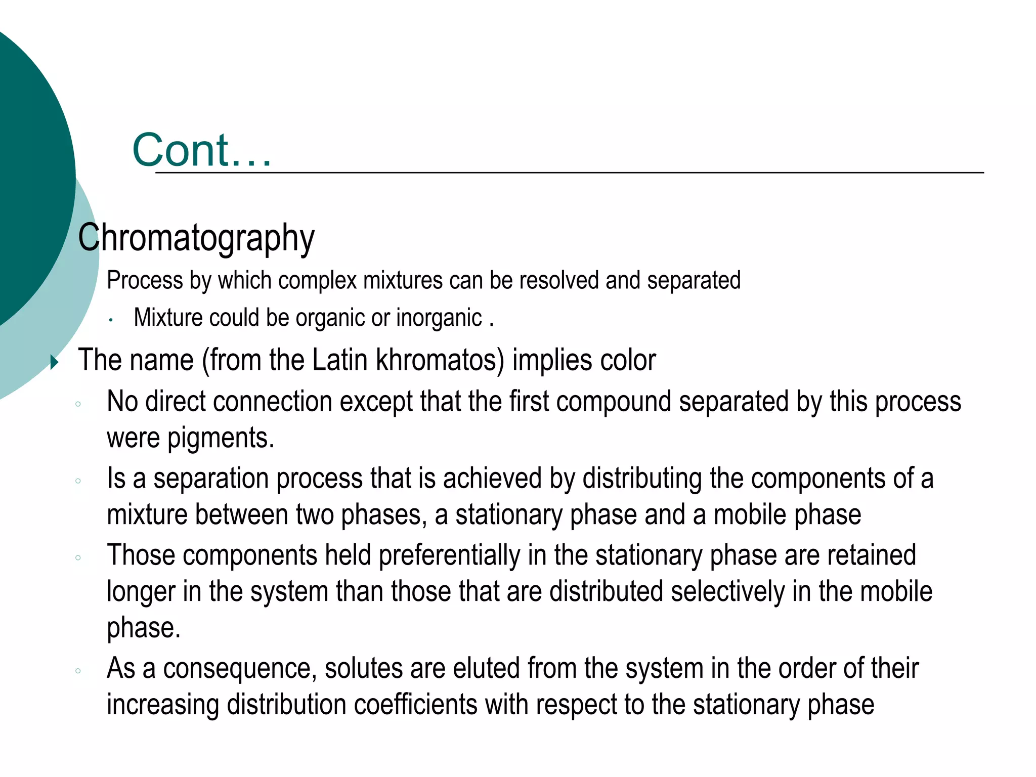 Cont…
 Chromatography
◦ Process by which complex mixtures can be resolved and separated
 Mixture could be organic or inorganic .
 The name (from the Latin khromatos) implies color
◦ No direct connection except that the first compound separated by this process
were pigments.
◦ Is a separation process that is achieved by distributing the components of a
mixture between two phases, a stationary phase and a mobile phase
◦ Those components held preferentially in the stationary phase are retained
longer in the system than those that are distributed selectively in the mobile
phase.
◦ As a consequence, solutes are eluted from the system in the order of their
increasing distribution coefficients with respect to the stationary phase
 