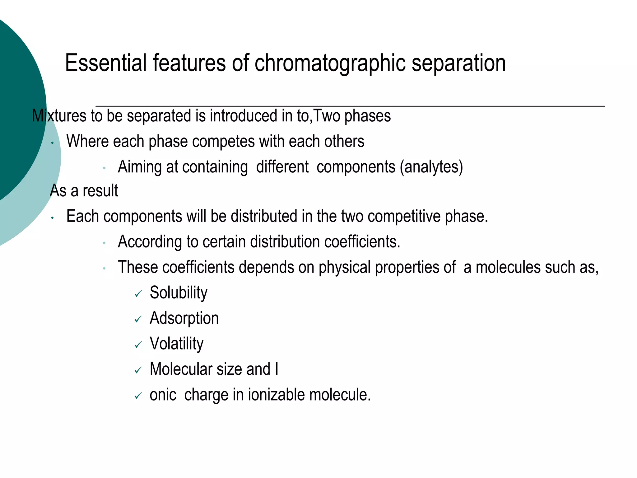 Essential features of chromatographic separation
 Mixtures to be separated is introduced in to,Two phases
 Where each phase competes with each others
 Aiming at containing different components (analytes)
◦ As a result
 Each components will be distributed in the two competitive phase.
 According to certain distribution coefficients.
 These coefficients depends on physical properties of a molecules such as,
 Solubility
 Adsorption
 Volatility
 Molecular size and I
 onic charge in ionizable molecule.
 
