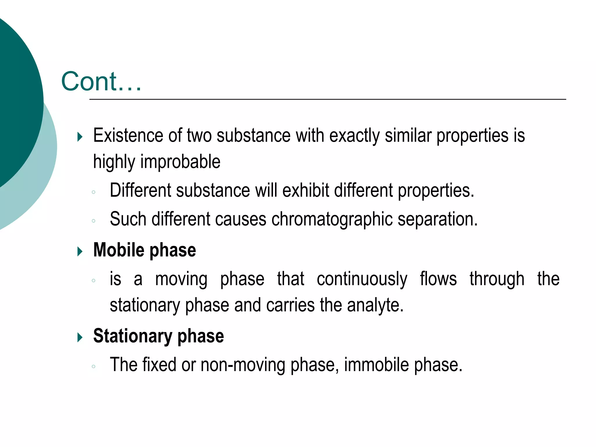 Cont…
 Existence of two substance with exactly similar properties is
highly improbable
◦ Different substance will exhibit different properties.
◦ Such different causes chromatographic separation.
 Mobile phase
◦ is a moving phase that continuously flows through the
stationary phase and carries the analyte.
 Stationary phase
◦ The fixed or non-moving phase, immobile phase.
 