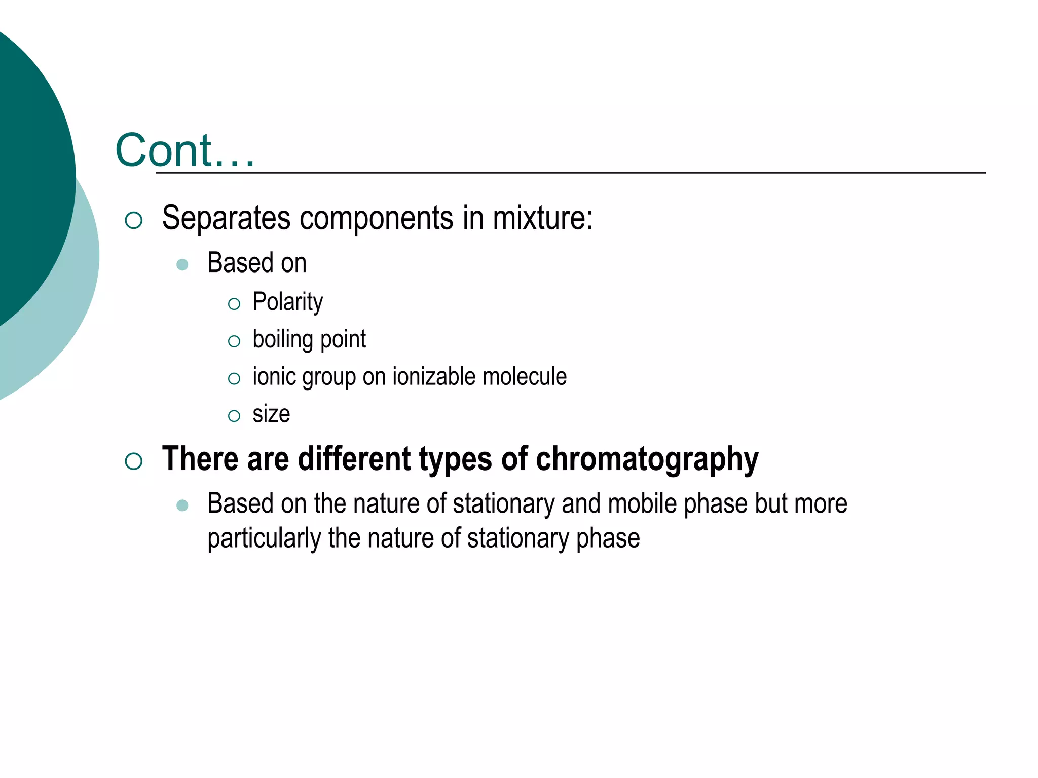 Cont…
 Separates components in mixture:
 Based on
 Polarity
 boiling point
 ionic group on ionizable molecule
 size
 There are different types of chromatography
 Based on the nature of stationary and mobile phase but more
particularly the nature of stationary phase
 