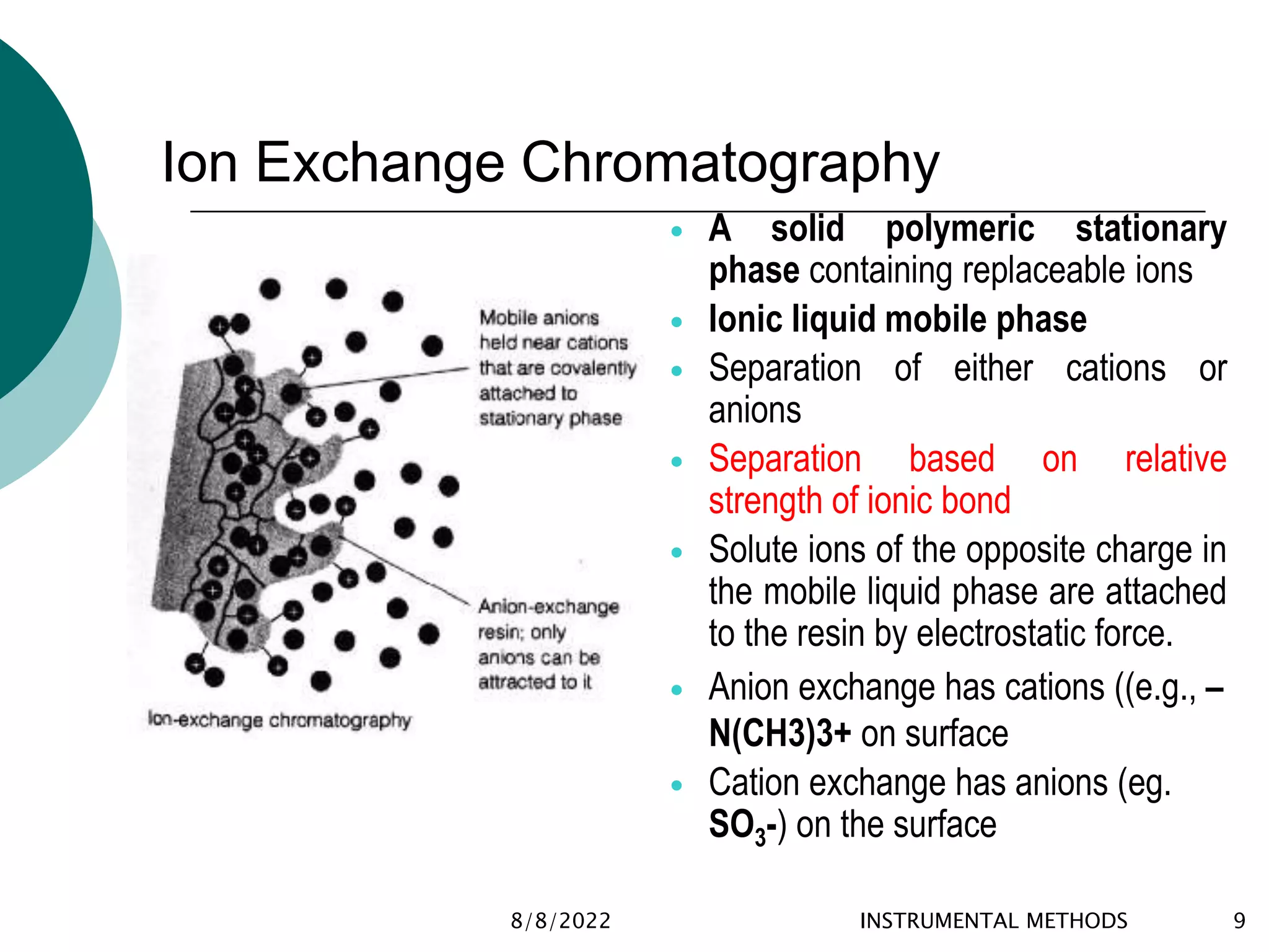 Ion Exchange Chromatography
8/8/2022 INSTRUMENTAL METHODS 9
 A solid polymeric stationary
phase containing replaceable ions
 Ionic liquid mobile phase
 Separation of either cations or
anions
 Separation based on relative
strength of ionic bond
 Solute ions of the opposite charge in
the mobile liquid phase are attached
to the resin by electrostatic force.
 Anion exchange has cations ((e.g., –
N(CH3)3+ on surface
 Cation exchange has anions (eg.
SO3-) on the surface
 