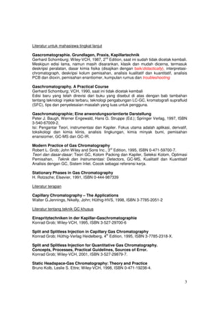 Literatur untuk mahasiswa tingkat lanjut

Gascromatographie. Grundlagen, Praxis, Kapillartechnik
Gerhard Schomburg; Wiley-VCH, 1987, 2nd Edition, saat ini sudah tidak dicetak kembali.
Meskipun edisi lama, namun masih disarankan, klasik dan mudah dicerna, termasuk
deskripsi peralatan, dasar kimia fisika (disajikan dengan baik/didactically), interpretasi-
chromatograph, deskripsi kolum pemisahan, analisis kualitatif dan kuantitatif, analisis
PCB dan dioxin, pemisahan enantiomer, kumpulan rumus dan troubleshooting

Gaschromatography. A Practical Course
Gerhard Schomburg; VCH, 1990, saat ini tidak dicetak kembali
Edisi baru yang telah direvisi dari buku yang disebut di atas dengan bab tambahan
tentang teknologi injeksi terbaru, teknologi pengabungan LC-GC, kromatografi suprafluid
(SFC), tips dan penyelesaian masalah yang luas untuk pengguna.

Gaschromatographie; Eine anwendungsorientierte Darstellung
Peter J. Baugh, Werner Engewald, Hans G. Struppe (Ed.); Springer Verlag, 1997, ISBN
3-540-67009-2.
Isi: Pengantar Teori, instrumentasi dan Kapiler. Fokus utama adalah aplikasi, derivatif,
toksikologi dan kimia klinis, analisis lingkungan, kimia minyak bumi, pemisahan
enansiomer, GC-MS dan GC-IR.

Modern Practice of Gas Chromatography
Robert L. Grob; John Wiley and Sons Inc., 3rd Edition, 1995, ISBN 0-471-59700-7.
Teori dan dasar-dasar: Teori GC, Kolom Packing dan Kapiler, Seleksi Kolom, Optimasi
Pemisahan, Teknik dan Instrumentasi: Detectors, GC-MS, Kualitatif dan Kuantitatif
Analisis dengan GC, Sistem Inlet. Cocok sebagai referensi kerja.

Stationary Phases in Gas Chromatography
H. Rotzsche; Elsevier, 1991, ISBN 0-444-987339

Literatur terapan

Capillary Chromatography – The Applications
Walter G.Jennings, Nikelly, John; Hüthig-HVS, 1998, ISBN 3-7785-2051-2

Literatur tentang teknik GC khusus

Einspritztechniken in der Kapillar-Gaschromatographie
Konrad Grob; Wiley-VCH, 1995, ISBN 3-527-29700-6

Split and Splitless Injection in Capillary Gas Chromatography
Konrad Grob; Hüthig-Verlag Heidelberg, 4th Edition, 1995, ISBN 3-7785-2318-X.

Split and Splitless Injection for Quantitative Gas Chromatography.
Concepts, Processes, Practical Guidelines, Sources of Error.
Konrad Grob; Wiley-VCH, 2001, ISBN 3-527-29879-7.

Static Headspace-Gas Chromatography: Theory and Practice
Bruno Kolb, Leslie S. Ettre; Wiley-VCH, 1998, ISBN 0-471-19238-4.


                                                                                         3
 