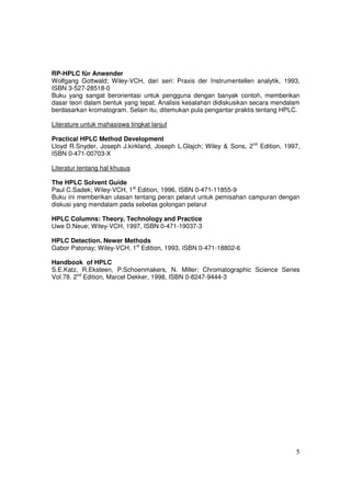 RP-HPLC für Anwender
Wolfgang Gottwald; Wiley-VCH, dari seri: Praxis der Instrumentellen analytik, 1993,
ISBN 3-527-28518-0
Buku yang sangat berorientasi untuk pengguna dengan banyak contoh, memberikan
dasar teori dalam bentuk yang tepat. Analisis kesalahan didiskusikan secara mendalam
berdasarkan kromatogram. Selain itu, ditemukan pula pengantar praktis tentang HPLC.

Literature untuk mahasiswa tingkat lanjut

Practical HPLC Method Development
Lloyd R.Snyder, Joseph J.kirkland, Joseph L.Glajch; Wiley & Sons, 2nd Edition, 1997,
ISBN 0-471-00703-X

Literatur tentang hal khusus

The HPLC Solvent Guide
Paul C.Sadek; Wiley-VCH, 1st Edition, 1996, ISBN 0-471-11855-9
Buku ini memberikan ulasan tentang peran pelarut untuk pemisahan campuran dengan
diskusi yang mendalam pada sebelas golongan pelarut

HPLC Columns: Theory, Technology and Practice
Uwe D.Neue; Wiley-VCH, 1997, ISBN 0-471-19037-3

HPLC Detection. Newer Methods
Gabor Patonay; Wiley-VCH, 1st Edition, 1993, ISBN 0-471-18802-6

Handbook of HPLC
S.E.Katz, R.Eksteen, P.Schoenmakers, N. Miller; Chromatographic Science Series
Vol.78. 2nd Edition, Marcel Dekker, 1998, ISBN 0-8247-9444-3




                                                                                  5
 