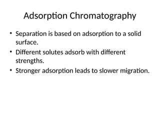 Adsorption Chromatography
• Separation is based on adsorption to a solid
surface.
• Different solutes adsorb with different
strengths.
• Stronger adsorption leads to slower migration.
 