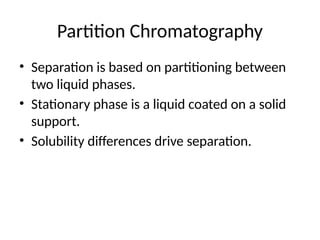Partition Chromatography
• Separation is based on partitioning between
two liquid phases.
• Stationary phase is a liquid coated on a solid
support.
• Solubility differences drive separation.
 