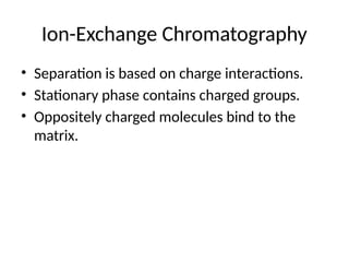 Ion-Exchange Chromatography
• Separation is based on charge interactions.
• Stationary phase contains charged groups.
• Oppositely charged molecules bind to the
matrix.
 