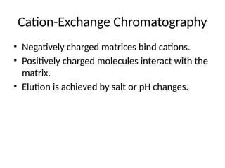 Cation-Exchange Chromatography
• Negatively charged matrices bind cations.
• Positively charged molecules interact with the
matrix.
• Elution is achieved by salt or pH changes.
 