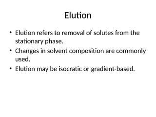 Elution
• Elution refers to removal of solutes from the
stationary phase.
• Changes in solvent composition are commonly
used.
• Elution may be isocratic or gradient-based.
 