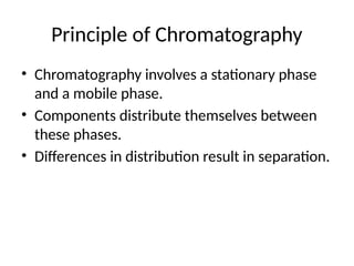 Principle of Chromatography
• Chromatography involves a stationary phase
and a mobile phase.
• Components distribute themselves between
these phases.
• Differences in distribution result in separation.
 