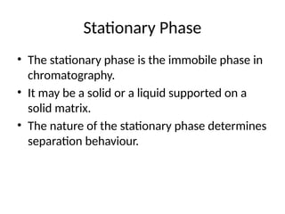 Stationary Phase
• The stationary phase is the immobile phase in
chromatography.
• It may be a solid or a liquid supported on a
solid matrix.
• The nature of the stationary phase determines
separation behaviour.
 