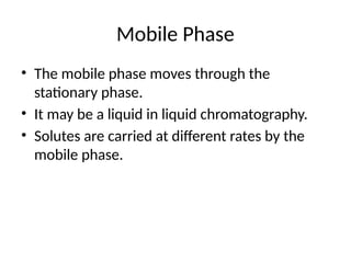 Mobile Phase
• The mobile phase moves through the
stationary phase.
• It may be a liquid in liquid chromatography.
• Solutes are carried at different rates by the
mobile phase.
 