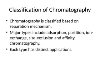 Classification of Chromatography
• Chromatography is classified based on
separation mechanism.
• Major types include adsorption, partition, ion-
exchange, size-exclusion and affinity
chromatography.
• Each type has distinct applications.
 