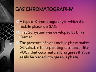 GAS CHROMATOGRAPHY

 A type of Chromatography in which the
  mobile phase is a GAS.
 First GC system was developed by Erika
  Cremer
 The presence of a gas mobile phase makes
  GC valuable for separating substances like
  VOCs that occur naturally as gases that can
  easily be placed into gaseous phase.
 
