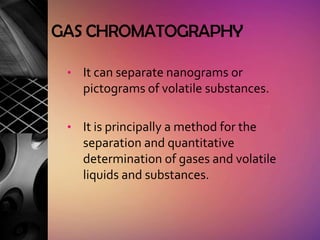 GAS CHROMATOGRAPHY

 • It can separate nanograms or
    pictograms of volatile substances.

 • It is principally a method for the
    separation and quantitative
    determination of gases and volatile
    liquids and substances.
 