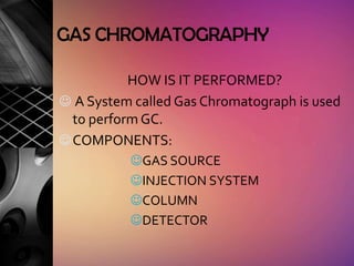 GAS CHROMATOGRAPHY

           HOW IS IT PERFORMED?
 A System called Gas Chromatograph is used
  to perform GC.
 COMPONENTS:
          GAS SOURCE
          INJECTION SYSTEM
          COLUMN
          DETECTOR
 