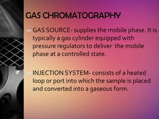 GAS CHROMATOGRAPHY
∞ GAS SOURCE- supplies the mobile phase. It is
  typically a gas cylinder equipped with
  pressure regulators to deliver the mobile
  phase at a controlled state.

∞ INJECTION SYSTEM- consists of a heated
  loop or port into which the sample is placed
  and converted into a gaseous form.
 