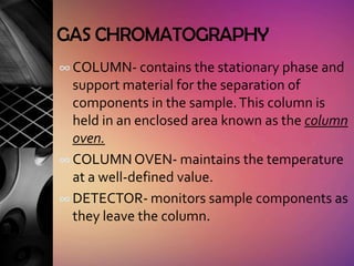 GAS CHROMATOGRAPHY
∞ COLUMN- contains the stationary phase and
  support material for the separation of
  components in the sample. This column is
  held in an enclosed area known as the column
  oven.
∞ COLUMN OVEN- maintains the temperature
  at a well-defined value.
∞ DETECTOR- monitors sample components as
  they leave the column.
 