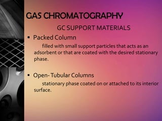 GAS CHROMATOGRAPHY
          GC SUPPORT MATERIALS
 Packed Column
     filled with small support particles that acts as an
  adsorbent or that are coated with the desired stationary
  phase.


 Open- Tubular Columns
      stationary phase coated on or attached to its interior
  surface.
 