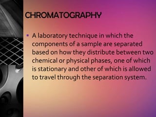 CHROMATOGRAPHY

 A laboratory technique in which the
  components of a sample are separated
  based on how they distribute between two
  chemical or physical phases, one of which
  is stationary and other of which is allowed
  to travel through the separation system.
 