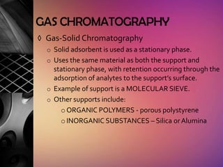 GAS CHROMATOGRAPHY
◊ Gas-Solid Chromatography
  o Solid adsorbent is used as a stationary phase.
  o Uses the same material as both the support and
    stationary phase, with retention occurring through the
    adsorption of analytes to the support’s surface.
  o Example of support is a MOLECULAR SIEVE.
  o Other supports include:
      o ORGANIC POLYMERS - porous polystyrene
      o INORGANIC SUBSTANCES – Silica or Alumina
 