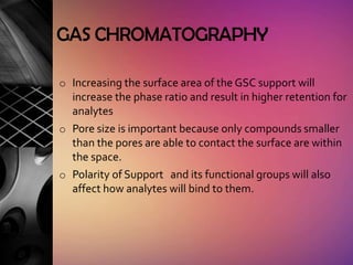 GAS CHROMATOGRAPHY

o Increasing the surface area of the GSC support will
  increase the phase ratio and result in higher retention for
  analytes
o Pore size is important because only compounds smaller
  than the pores are able to contact the surface are within
  the space.
o Polarity of Support and its functional groups will also
  affect how analytes will bind to them.
 
