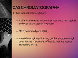 GAS CHROMATOGRAPHY
◊ Gas-Liquid Chromatography


  o A chemical coating or layer is placed onto the support
    and used as the stationary phase.

  o Most Common types of GC.


  o 100% dimethylpolysiloxane, 5%phenyl-95% methyl
    polysiloxane – Examples of liquids that are used as
    Stationary phase.
 