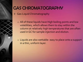 GAS CHROMATOGRAPHY
◊ Gas-Liquid Chromatography


  o All of these liquids have High boiling points and low
    volatilities, which allows them to stay within the
    column at relatively high temperatures that are often
    used in GC for sample injection and elution.

  o Liquids are also wettable- easy to place onto a support
    in a thin, uniform layer.
 