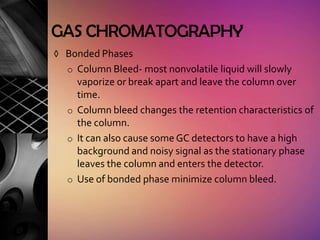 GAS CHROMATOGRAPHY
◊ Bonded Phases
  o Column Bleed- most nonvolatile liquid will slowly
    vaporize or break apart and leave the column over
    time.
  o Column bleed changes the retention characteristics of
    the column.
  o It can also cause some GC detectors to have a high
    background and noisy signal as the stationary phase
    leaves the column and enters the detector.
  o Use of bonded phase minimize column bleed.
 