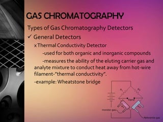 GAS CHROMATOGRAPHY
Types of Gas Chromatography Detectors
 General Detectors
  x Thermal Conductivity Detector
      -used for both organic and inorganic compounds
      -measures the ability of the eluting carrier gas and
  analyte mixture to conduct heat away from hot-wire
  filament-”thermal conductivity”.
  -example: Wheatstone bridge
 