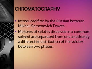 CHROMATOGRAPHY

 Introduced first by the Russian botanist
  Mikhail Semenovich Tswett.
 Mixtures of solutes dissolved in a common
  solvent are separated from one another by
  a differential distribution of the solutes
  between two phases.
 
