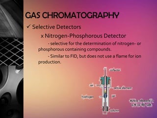 GAS CHROMATOGRAPHY
 Selective Detectors
     x Nitrogen-Phosphorous Detector
        - selective for the determination of nitrogen- or
    phosphorous containing compounds.
        - Similar to FID, but does not use a flame for ion
    production.
 