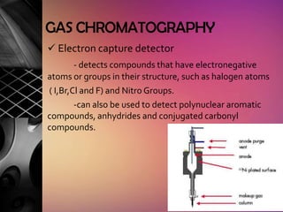 GAS CHROMATOGRAPHY
 Electron capture detector
        - detects compounds that have electronegative
atoms or groups in their structure, such as halogen atoms
( I,Br,Cl and F) and Nitro Groups.
        -can also be used to detect polynuclear aromatic
compounds, anhydrides and conjugated carbonyl
compounds.
 