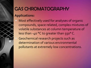 GAS CHROMATOGRAPHY
Applications:
 Most effectively used for analyses of organic
  compounds, space related, complex mixtures of
  volatile substances at column temperature of
  less than -40 °C to greater than 550° C.
 Geochemical research projects such as
  determination of various environmental
  pollutants at extremely low concentrations.
 