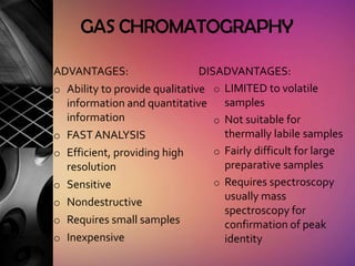 GAS CHROMATOGRAPHY

ADVANTAGES:                    DISADVANTAGES:
o Ability to provide qualitative o LIMITED to volatile
  information and quantitative samples
  information                     o Not suitable for
o FAST ANALYSIS                     thermally labile samples
o Efficient, providing high       o Fairly difficult for large
  resolution                        preparative samples
o Sensitive                       o Requires spectroscopy
                                    usually mass
o Nondestructive
                                    spectroscopy for
o Requires small samples            confirmation of peak
o Inexpensive                       identity
 